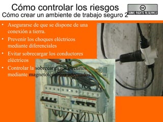 Cómo controlar los riesgos
Cómo crear un ambiente de trabajo seguro 2
• Asegurarse de que se dispone de una
conexión a tierra.
• Prevenir los choques eléctricos
mediante diferenciales
• Evitar sobrecargar los conductores
eléctricos
• Controlar la sobrecarga los circuitos
mediante magnetotérmicos adecuados
 