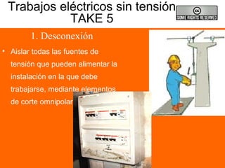 Trabajos eléctricos sin tensión
TAKE 5
1. Desconexión
• Aislar todas las fuentes de
tensión que pueden alimentar la
instalación en la que debe
trabajarse, mediante elementos
de corte omnipolar
 