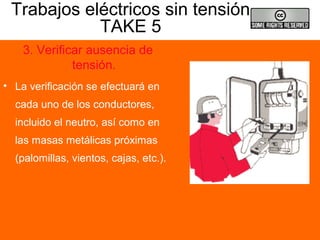 Trabajos eléctricos sin tensión
TAKE 5
3. Verificar ausencia de
tensión.
• La verificación se efectuará en
cada uno de los conductores,
incluido el neutro, así como en
las masas metálicas próximas
(palomillas, vientos, cajas, etc.).
 