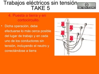 Trabajos eléctricos sin tensión
TAKE 5
4. Puesta a tierra y en
cortocircuito.
• Dicha operación, debe
efectuarse lo más cerca posible
del lugar de trabajo y en cada
uno de los conductores sin
tensión, incluyendo el neutro y
conectándose a tierra
 