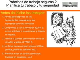 Prácticas de trabajo seguras 2
Planifica tu trabajo y tu seguridad
1. Revisa que dispones de las
herramientas necesarias y los
elementos que vas a sustituir
2. Comprueba si vas a necesitar ayuda, si
es así solicítala a tu supervisor y espera
su llegada.
3. Verifica si puedes desconectar todos los
circuitos y aplica el TAKE 5.
4. No llevar puesto ningún objeto metálico
(anillos, pulseras, collares, etc.)
5. Planifica evitar las caídas (aberturas,
trabajos en escaleras, etc.)
Antes de iniciar los trabajos:
 