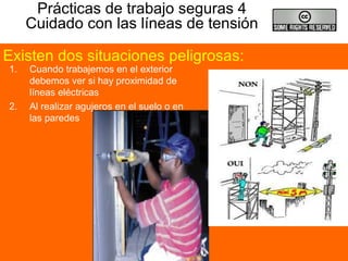 Prácticas de trabajo seguras 4
Cuidado con las líneas de tensión
1. Cuando trabajemos en el exterior
debemos ver si hay proximidad de
líneas eléctricas
2. Al realizar agujeros en el suelo o en
las paredes
Existen dos situaciones peligrosas:
 