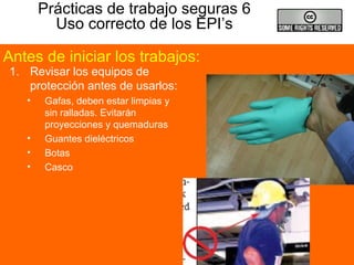 Prácticas de trabajo seguras 6
Uso correcto de los EPI’s
1. Revisar los equipos de
protección antes de usarlos:
• Gafas, deben estar limpias y
sin ralladas. Evitarán
proyecciones y quemaduras
• Guantes dieléctricos
• Botas
• Casco
Antes de iniciar los trabajos:
 