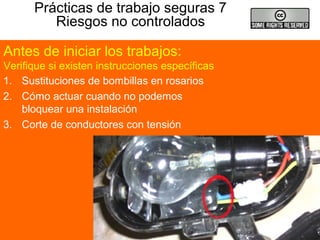 Prácticas de trabajo seguras 7
Riesgos no controlados
1. Sustituciones de bombillas en rosarios
2. Cómo actuar cuando no podemos
bloquear una instalación
3. Corte de conductores con tensión
Antes de iniciar los trabajos:
Verifique si existen instrucciones específicas
 