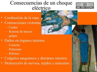 Consecuencias de un choque
eléctrico
• Combustión de la ropa
• Contracciones violentas
– Caídas
– Roturas de huesos
– golpes
• Daños en órganos internos
– Corazón
– Pulmones
– Riñones
• Coágulos sanguíneos y derrames internos
• Destrucción de nervios, tejidos y músculos
 