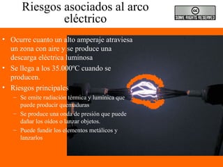 Riesgos asociados al arco
eléctrico
• Ocurre cuanto un alto amperaje atraviesa
un zona con aire y se produce una
descarga eléctrica luminosa
• Se llega a los 35.000ºC cuando se
producen.
• Riesgos principales
– Se emite radiación térmica y lumínica que
puede producir quemaduras
– Se produce una onda de presión que puede
dañar los oídos o lanzar objetos.
– Puede fundir los elementos metálicos y
lanzarlos
 