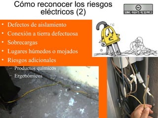 Cómo reconocer los riesgos
eléctricos (2)
• Defectos de aislamiento
• Conexión a tierra defectuosa
• Sobrecargas
• Lugares húmedos o mojados
• Riesgos adicionales
– Productos químicos
– Ergonómicos
 