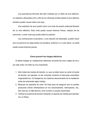 Las quemaduras térmicas del calor irradiado por un flash de arco eléctrico.
La radiación ultravioleta (UV) y (IR) de luz infrarroja emitida desde el arco eléctrico
también pueden causar daño a los ojos.
Una explosión de arco puede incluir una onda de presión potencial liberado
de un arco eléctrico. Esta onda puede causar lesiones físicas, colapso de los
pulmones, o crear ruido que puede dañar la audición.
Las contracciones musculares, o una reacción de sobresalto, pueden hacer
que una persona se caiga desde una escalera, andamio o un cubo aéreo. La caída
puede causar lesiones graves.
Cómo prevenir los riesgos eléctricos
Si debes trabajar en instalaciones eléctricas recuerda las cinco reglas de oro y
por este orden. El orden es muy importante:
1. Abrir todas las fuentes de tensión. Lo que se debe hacer es cortar la fuente
de tensión, por ejemplo, en las viviendas cortando el interruptor automático
magnetotérmico. Si trabajamos con baterías desconectarla de la instalación
antes de emprender algún trabajo.
2. Bloquear los aparatos de corte. Se trata pues de asegurar que no puedan
producirse cierres intempestivos en los seccionadores, interruptores, etc.,
bien sea por un fallo técnico, error humano o causas imprevistas.
3. Verificar la ausencia de tensión mediante un aparato de medida (por ejemplo,
con un fluke).
 