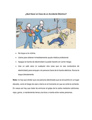 ¿Qué Hacer en Caso de un Accidente Eléctrico?
• No toque a la víctima.
• Llame para obtener inmediatamente ayuda médica profesional.
• Apague la fuente de electricidad si puede hacerlo sin correr riesgo.
• Use un palo seco (o cualquier otra cosa que no sea conductora de
electricidad) para empujar a la persona fuera de la fuente eléctrica. Nunca la
toque directamente.
Nota: no hay que olvidar que una persona electrizada que se encuentre en un lugar
elevado, corre el riesgo de caer a tierra en el momento en que se corte la corriente.
En casos así hay que tratar de aminorar el golpe de la caída mediante colchones,
ropa, goma, o manteniendo tensa una lona o manta entre varias personas.
 