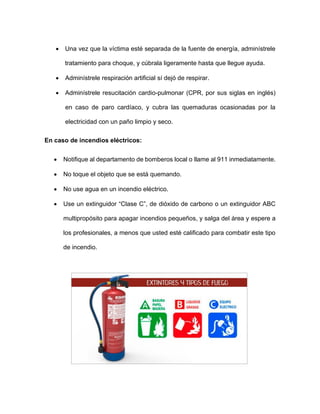 • Una vez que la víctima esté separada de la fuente de energía, adminístrele
tratamiento para choque, y cúbrala ligeramente hasta que llegue ayuda.
• Adminístrele respiración artificial sí dejó de respirar.
• Adminístrele resucitación cardio-pulmonar (CPR, por sus siglas en inglés)
en caso de paro cardíaco, y cubra las quemaduras ocasionadas por la
electricidad con un paño limpio y seco.
En caso de incendios eléctricos:
• Notifique al departamento de bomberos local o llame al 911 inmediatamente.
• No toque el objeto que se está quemando.
• No use agua en un incendio eléctrico.
• Use un extinguidor “Clase C”, de dióxido de carbono o un extinguidor ABC
multipropósito para apagar incendios pequeños, y salga del área y espere a
los profesionales, a menos que usted esté calificado para combatir este tipo
de incendio.
 