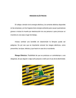 RIESGOS ELÉCTRICOS
El voltaje o tensión de la energía eléctrica y la corriente eléctrica disponible
en las empresas y en los hogares tiene energía suficiente para causar quemaduras
graves e incluso la muerte por electrocución de una persona o para provocar un
incendio en una casa o lugar de trabajo.
Incluso cambiar una bombilla sin desenchufar la lámpara puede ser
peligroso. Es por eso que es importante conocer los riesgos eléctricos, como
prevenirlos, los tipos, efectos y que hacer en caso de un accidente.
Riesgo Eléctrico: Posibilidad de que se produzca un contratiempo o una
desgracia, de que alguien o algo sufra perjuicio o daño por el uso de la electricidad.
 