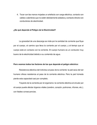 4. Tocar con las manos mojadas un artefacto con carga eléctrica, contacto con
cables o alambres que no estén debidamente aislados y contacto directo con
conductores de electricidad.
¿De qué depende el Peligro de la Electricidad?
La gravedad de una descarga se mide por la cantidad de corriente que fluye
por el cuerpo, el camino que lleva la corriente por el cuerpo, y el tiempo que el
cuerpo está en contacto con la corriente. El cuerpo humano es un conductor muy
bueno de la electricidad debido a su contenido de agua.
Pero veamos todos los factores de los que depende el peligro eléctrico:
Resistencia eléctrica del individuo al paso de la corriente: la piel seca del ser
humano ofrece resistencia al paso de la corriente eléctrica. Pero la piel húmeda
pierde esta capacidad casi por completo.
Trayecto de la corriente por el organismo: la corriente eléctrica al circular por
el cuerpo puede afectar órganos vitales (cerebro, corazón, pulmones, riñones, etc.),
con fatales consecuencias.
 