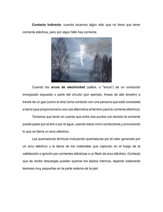 Contacto Indirecto: cuando tocamos algún sitio que no tiene que tener
corriente eléctrica, pero por algún fallo hay corriente.
Cuando los arcos de electricidad (saltos, o "arcos") de un conductor
energizado expuesto o parte del circuito (por ejemplo, líneas de alta tensión) a
través de un gas (como el aire) toma contacto con una persona que está conectada
a tierra (que proporcionaría una ruta alternativa al terreno para la corriente eléctrica).
Tenemos que tener en cuenta que entre dos puntos con tensión la corriente
puede pasar por el aire o por el agua, usando estos como conductores y provocando
lo que se llama un arco eléctrico.
Las quemaduras térmicas incluyendo quemaduras por el calor generado por
un arco eléctrico y la llama de los materiales que capturan en el fuego de la
calefacción o ignición por corrientes eléctricas o un flash de arco eléctrico. Contacto
que de recibir descargas pueden quemar los tejidos internos, dejando solamente
lesiones muy pequeñas en la parte externa de la piel.
 