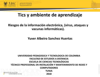 Tics y ambiente de aprendizaje
Riesgos de la información electrónica, (virus, ataques y
vacunas informáticas).
Yuver Albeiro Sanchez Huertas
UNIVERSIDAD PEDAGOGICA Y TECNOLOGICA DE COLOMBIA
FACULTAD DE ESTUDIOS A DISTANCIA
ESCUELA DE CIENCIAS TECNOLÓGICAS
TÉCNICO PROFESIONAL EN INSTALACIÓN Y MANTENIMIENTO DE REDES Y
COMPUTADORES
TUNJA
2018
 