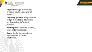 Spyware: Código malicioso su
principal objetivo es espiar al
usuario.
Troyano y gusanos: Programas de
código malicioso su objetivo es
ser destructivo dañando la
máquina.
Phishing: Roba datos de usuario,
sobre todo financieros .
Spam: Recibo de mensajes no
solicitados en el correo
electrónico.
 