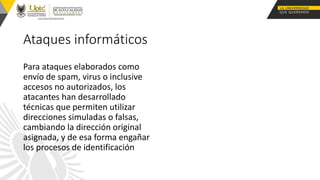 Ataques informáticos
Para ataques elaborados como
envío de spam, virus o inclusive
accesos no autorizados, los
atacantes han desarrollado
técnicas que permiten utilizar
direcciones simuladas o falsas,
cambiando la dirección original
asignada, y de esa forma engañar
los procesos de identificación
 