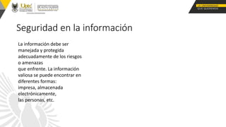 Seguridad en la información
La información debe ser
manejada y protegida
adecuadamente de los riesgos
o amenazas
que enfrente. La información
valiosa se puede encontrar en
diferentes formas:
impresa, almacenada
electrónicamente,
las personas, etc.
 