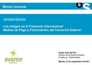 Banca Comercial 
Jornada técnica: 
Los riesgos en el Comercio Internacional 
Medios de Pago y Financiación del Comercio Exterior 
Angel José del Río 
Director de Comercio Exterior 
Andalucía - Extremadura 
Mérida, 27 de septiembre de 2011 
 