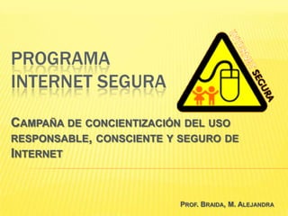 PROGRAMA
INTERNET SEGURA

CAMPAÑA DE CONCIENTIZACIÓN DEL USO
RESPONSABLE, CONSCIENTE Y SEGURO DE
INTERNET


                         PROF. BRAIDA, M. ALEJANDRA
 