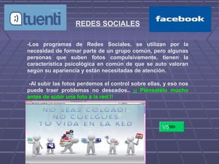 REDES SOCIALES
-Los programas de Redes Sociales, se utilizan por la
necesidad de formar parte de un grupo común, pero algunas
personas que suben fotos compulsivamente, tienen la
característica psicológica en común de que se auto valoran
según su apariencia y están necesitadas de atención.
-Al subir las fotos perdemos el control sobre ellas, y eso nos
puede traer problemas no deseados.. ¡¡ Piénsatelo mucho
antes de subir una foto a la red !!
-
V5
 