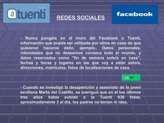 REDES SOCIALES
- Nunca pongáis en el muro del Facebook o Tuenti,
información que pueda ser utilizada por otros en caso de que
quisieran haceros daño, ejemplo.. Datos personales,
intimidades que no deseemos conozca todo el mundo, y
datos reservados como “fin de semana solo/a en casa”,
fechas y horas y lugares en las que voy a estar solo/a,
direcciones, matrículas, fotos de localizaciones de casa.
- Cuando se investigó la desaparición y asesinato de la joven
sevillana Marta del Castillo, se averiguó que en el los últimos
tres años había subido a la Tuenti 936 fotos,
aproximadamente 3 al día, los padres no tenían ni idea.
V6
 