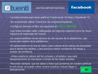 DATOS IMPORTANTEES
-La edad mínima para tener perfil en Tuenti es de 14 años y Facebook 13
-Se recomienda utilizar Tuenti por ser empresa Española
-Configurar siempre el filtro de seguridad en “SOLO AMIGOS”
-Las redes sociales están catalogadas por algunos expertos como la mayor
máquina de espionaje del mundo.
-La responsabilidad moral siempre es del usuario de la plataforma, casi
nunca del creador de la plataforma.
-El adolescente en la red es nativo, pero carece de la cultura de privacidad
que si tienen los adultos, y eso provoca menor conciencia de riesgo y
exceso de confianza.
- Antes existía la cultura del foro privado y el público, que está
desapareciendo al mezclarse a través de las redes sociales.
-Recordar siempre, que los datos o fotos que ponemos en nuestro perfil de
la red social, se puede volver contra nosotros, incluso llegar a
perjudicarnos. V7
 