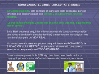 COMO MARCAR EL LIMITE PARA EVITAR ERRORES
En Google está todo, solo consiste en darle a la tecla adecuada, por eso
tenemos que concienciarnos que el límite y el autocontrol lo tenemos
nosotros.
“Lo que te han enseñado y sabes que está mal en la vida real, sigue estando
mal en la Red”.
En la Red, debemos seguir las mismas normas de conducta y educación
que nuestra familia (en el núcleo familiar) y maestros (en los colegios) nos
han enseñado para LA VIDA REAL.
No hacer caso a la creencia popular de que internet es ROMANTICO, la
SALVACIÓN y LA LIBERTAD, amparado en el falso mito que parece
entenderse de que en la red TODO ES GRATIS.
Cuando descargamos de la RED algo que tiene derecho de autor y
copyright, podemos estar dañando intereses de personas y empresas.
 
