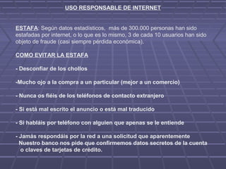 USO RESPONSABLE DE INTERNET
ESTAFA: Según datos estadísticos, más de 300.000 personas han sido
estafadas por internet, o lo que es lo mismo, 3 de cada 10 usuarios han sido
objeto de fraude (casi siempre pérdida económica).
COMO EVITAR LA ESTAFA
- Desconfiar de los chollos
-Mucho ojo a la compra a un particular (mejor a un comercio)
- Nunca os fiéis de los teléfonos de contacto extranjero
- Si está mal escrito el anuncio o está mal traducido
- Si habláis por teléfono con alguien que apenas se le entiende
- Jamás respondáis por la red a una solicitud que aparentemente
Nuestro banco nos pide que confirmemos datos secretos de la cuenta
o claves de tarjetas de crédito.
 