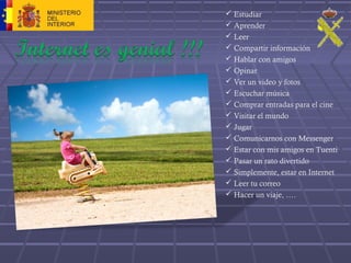  Estudiar
 Aprender
 Leer
 Compartir información
 Hablar con amigos
 Opinar
 Ver un video y fotos
 Escuchar música
 Comprar entradas para el cine
 Visitar el mundo
 Jugar
 Comunicarnos con Messenger
 Estar con mis amigos en Tuenti
 Pasar un rato divertido
 Simplemente, estar en Internet
 Leer tu correo
 Hacer un viaje, ….
 