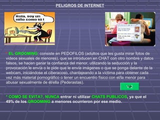 PELIGROS DE INTERNET
* EL GROOMING: consiste en PEDOFILOS (adultos que les gusta mirar fotos de
videos sexuales de menores), que se introducen en CHAT con otro nombre y datos
falsos, se hacen ganar la confianza del menor, utilizando la seducción y la
provocación le envía o le pide que le envíe imágenes o que se ponga delante de la
webcam, iniciándose el ciberacoso, chantajeando a la víctima para obtener cada
vez más material pornográfico o tener un encuentro físico con el/la menor para
abusar sexualmente de él/ella (Pederastas).
* COMO SE EVITA?, NUNCA entrar ni utilizar CHATS PUBLICOS, ya que el
49% de los GROOMING a menores ocurrieron por ese medio.
V 2
 
