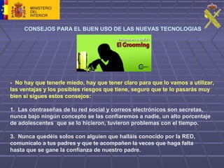 CONSEJOS PARA EL BUEN USO DE LAS NUEVAS TECNOLOGIAS
- No hay que tenerle miedo, hay que tener claro para que lo vamos a utilizar,
las ventajas y los posibles riesgos que tiene, seguro que te lo pasarás muy
bien si sigues estos consejos:
1. Las contraseñas de tu red social y correos electrónicos son secretas,
nunca bajo ningún concepto se las confiaremos a nadie, un alto porcentaje
de adolescentes que se lo hicieron, tuvieron problemas con el tiempo.
3. Nunca quedéis solos con alguien que halláis conocido por la RED,
comunícalo a tus padres y que te acompañen la veces que haga falta
hasta que se gane la confianza de nuestro padre.
 