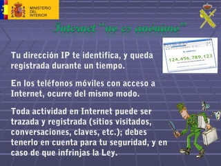 Tu dirección IP te identifica, y queda
registrada durante un tiempo.
En los teléfonos móviles con acceso a
Internet, ocurre del mismo modo.
Toda actividad en Internet puede ser
trazada y registrada (sitios visitados,
conversaciones, claves, etc.); debes
tenerlo en cuenta para tu seguridad, y en
caso de que infrinjas la Ley.
 