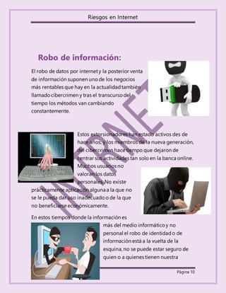 Riesgos en Internet
Reyna Jazmín Espinosa Tobal. Página 10
Robo de información:
El robo de datos por internety la posterior venta
de información suponen uno de los negocios
más rentables que hay en la actualidadtambién
llamadocibercrimen y tras el transcurso del
tiempo los métodos van cambiando
constantemente.
Estos extorsionadores han estado activos des de
hace años, y los miembros de la nueva generación,
del cibercrimen hace tiempo que dejaron de
centrar sus actividades tan solo en la banca online.
Muchos usuarios no
valoran los datos
personales. No existe
prácticamente aplicación algunaa la que no
se le pueda dar uso inadecuado o de la que
no beneficiarse económicamente.
En estos tiempos donde la información es
más del medio informático y no
personal el robo de identidado de
información está a la vuelta de la
esquina, no se puede estar seguro de
quien o a quienes tienen nuestra
 