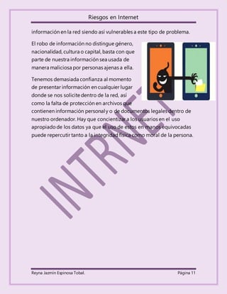 Riesgos en Internet
Reyna Jazmín Espinosa Tobal. Página 11
información en la red siendo así vulnerables a este tipo de problema.
El robo de información no distingue género,
nacionalidad, cultura o capital, basta con que
parte de nuestra información sea usada de
manera maliciosa por personas ajenas a ella.
Tenemos demasiada confianza al momento
de presentar información en cualquier lugar
donde se nos solicite dentro de la red, así
como la falta de protección en archivos que
contienen información personaly o de documentos legales dentro de
nuestro ordenador. Hay que concientizar a los usuarios en el uso
apropiadode los datos ya que el uso de estos en manos equivocadas
puede repercutir tanto a la integridadfísica como moral de la persona.
 