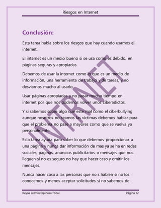 Riesgos en Internet
Reyna Jazmín Espinosa Tobal. Página 12
Conclusión:
Esta tarea habla sobre los riesgos que hay cuando usamos el
internet.
El internet es un medio bueno si se usa como es debido, en
páginas seguras y apropiadas.
Debemos de usar la internet como lo que es un medio de
información, una herramienta de trabajo y de tareas, y no
desviarnos mucho al usarlo.
Usar páginas apropiadas y no pasar mucho tiempo en
internet por que nos podemos volver unos ciberadictos.
Y si sabemos sobre algo que este mal como el ciberbullying
aunque nosotros no seamos las victimas debemos hablar para
que el problema no pase a mayores como que se vuelva ya
personalmente.
Esta tarea ayuda para saber lo que debemos proporcionar a
una página y nunca dar información de mas ya se ha en redes
sociales, paginas, anuncios publicitarios o mensajes que nos
lleguen si no es seguro no hay que hacer caso y omitir los
mensajes.
Nunca hacer caso a las personas que no s hablen si no los
conocemos y menos aceptar solicitudes si no sabemos de
 