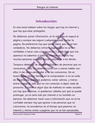Riesgos en Internet
Reyna Jazmín Espinosa Tobal. Página 3
Introducción:
En esta tarea hablare sobre los riesgos que hay en internet y
que hay que estar protegidos.
No debemos poner información, en la red si no es segura la
página y aunque sea segura cualquiera puede hacker la
pagina. De preferencia hay que poner datos que no se han
verdaderos. No debemos entrar a paginas que no se han
confiables o hacer caso a los anuncios o publicidad que nos
aparezca no sabemos si todo en internet es seguro hay
muchas personas que solo buscan perjudicar a los demás.
Tampoco debemos de aceptar solicitudes de personas que no
conocemos, pues no sabemos como son y menos hablar con
ellos ni dar datos personales si no las conocemos. No es
bueno pasar mucho tiempo en la computadora si no es nada
de importancia pues nos podemos volver adictos, y menos
entrar a páginas web que no con correctas ni dejan nada de
provecho. Si sufrimos algún tipo de maltrato en redes sociales
son hay que dejarnos, ni quedarnos callados por qué se puede
prolongar, ya no sería solo por internet si no también en
persona. No debemos hacer caso a información que no se ha
confiable siempre hay que ignorar a las personas que no
conocemos, no excedernos en el tiempo que pasemos en
internet y menos entrar a paginas que no se han apropiadas.
 