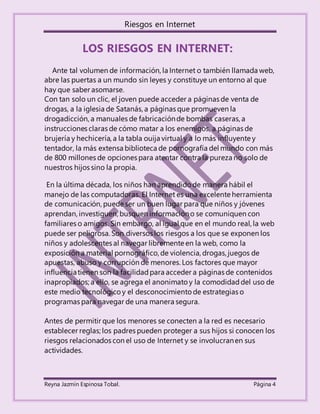 Riesgos en Internet
Reyna Jazmín Espinosa Tobal. Página 4
LOS RIESGOS EN INTERNET:
Ante tal volumen de información, la Internet o también llamada web,
abre las puertas a un mundo sin leyes y constituye un entorno al que
hay que saber asomarse.
Con tan solo un clic, el joven puede acceder a páginas de venta de
drogas, a la iglesia de Satanás, a páginas que promueven la
drogadicción, a manuales de fabricaciónde bombas caseras, a
instrucciones claras de cómo matar a los enemigos, a páginas de
brujería y hechicería, a la tabla ouija virtual y a lo más influyente y
tentador, la más extensa biblioteca de pornografía del mundo con más
de 800 millones de opciones para atentar contra la pureza no solo de
nuestros hijos sino la propia.
En la última década, los niños han aprendido de manera hábil el
manejo de las computadoras. El Internet es una excelente herramienta
de comunicación, puede ser un buen lugar para que niños y jóvenes
aprendan, investiguen, busquen informacióno se comuniquen con
familiares o amigos. Sin embargo, al igual que en el mundo real, la web
puede ser peligrosa. Son diversos los riesgos a los que se exponen los
niños y adolescentes al navegar libremente en la web, como la
exposición a material pornográfico, de violencia, drogas, juegos de
apuestas, abuso y corrupción de menores. Los factores que mayor
influenciatienen son la facilidadpara acceder a páginas de contenidos
inapropiados; a ello, se agrega el anonimato y la comodidaddel uso de
este medio tecnológicoy el desconocimiento de estrategias o
programas para navegar de una manera segura.
Antes de permitir que los menores se conecten a la red es necesario
establecer reglas; los padres pueden proteger a sus hijos si conocen los
riesgos relacionados con el uso de Internet y se involucranen sus
actividades.
 