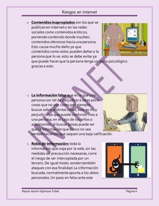 Riesgos en Internet
Reyna Jazmín Espinosa Tobal. Página 6
o Contenidosinapropiados son los que se
publican en interneto en las redes
sociales como contenidos eróticos,
poniendocontenido donde insulten,
contenidos ofensivos hacia una persona.
Esto causa mucho daño ya que
contenidos como estos pueden dañar a la
persona que lo ve, esto se debe evitar ya
que puede hacer que la persona tenga un daño psicológico
gracias a esto.
o La información falsa que es la que una
persona con tal de perjudicara otras pone
cosas que no son como por ejemplo
buscar sobre distintas cosas, esto es muy
perjudicialya que puede confundir mas a
una persona, en el caso de los niños o
adolecentes al buscar tareas puede ser
que la informaciónque busco no sea
verdad haciendoque saquen una baja calificación.
o Robo de información: toda la
información que viaja por la web, sin las
medidas de precaución necesarias, corre
el riesgo de ser interceptada por un
tercero. De igual modo, existen también
ataques con esa finalidad. La información
buscada, normalmente apunta a los datos
personales.Un paso en falso ante este
 