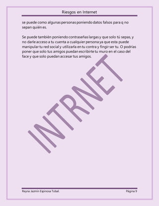 Riesgos en Internet
Reyna Jazmín Espinosa Tobal. Página 9
se puede como algunas personas poniendo datos falsos para q no
sepan quién es.
Se puede también poniendo contraseñas largas y que solo tú sepas, y
no darle acceso a tu cuenta a cualquier persona ya que esta puede
manipular tu red social y utilizarla en tu contra y fingir ser tu. O podrías
poner que solo tus amigos puedan escribirte tu muro en el caso del
face y que solo puedan accesar tus amigos.
 