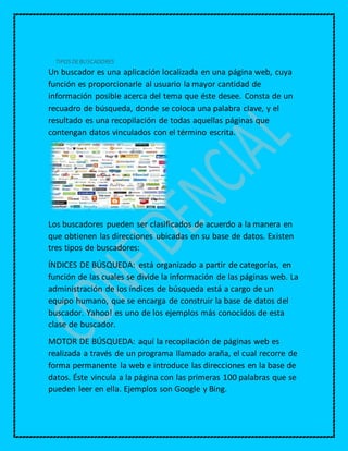 TIPOS DEBUSCADORES
Un buscador es una aplicación localizada en una página web, cuya
función es proporcionarle al usuario la mayor cantidad de
información posible acerca del tema que éste desee. Consta de un
recuadro de búsqueda, donde se coloca una palabra clave, y el
resultado es una recopilación de todas aquellas páginas que
contengan datos vinculados con el término escrita.
Los buscadores pueden ser clasificados de acuerdo a la manera en
que obtienen las direcciones ubicadas en su base de datos. Existen
tres tipos de buscadores:
ÍNDICES DE BÚSQUEDA: está organizado a partir de categorías, en
función de las cuales se divide la información de las páginas web. La
administración de los índices de búsqueda está a cargo de un
equipo humano, que se encarga de construir la base de datos del
buscador. Yahoo! es uno de los ejemplos más conocidos de esta
clase de buscador.
MOTOR DE BÚSQUEDA: aquí la recopilación de páginas web es
realizada a través de un programa llamado araña, el cual recorre de
forma permanente la web e introduce las direcciones en la base de
datos. Éste vincula a la página con las primeras 100 palabras que se
pueden leer en ella. Ejemplos son Google y Bing.
 