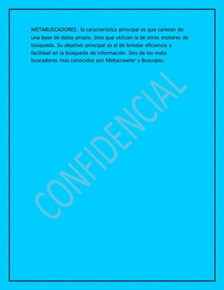 METABUSCADORES: la característica principal es que carecen de
una base de datos propia. Sino que utilizan la de otros motores de
búsqueda. Su objetivo principal es el de brindar eficiencia y
facilidad en la búsqueda de información. Dos de los meta
buscadores más conocidos son Metacrawler y Buscopio.
 