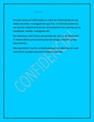 CONCLUSION
En este tema se habló sobre el robo de informaciónen las
redes sociales y navegadores que hay. En donde podemos
ver que es importante poner privacidaden tus cuentasya se
Facebook, twitter, Instagram etc.
No debemossubir fotos personales de uno ni de familiares
ni menos fotos provocativasdonde tengas medio cuerpo
descubierto.
Hay que tener mucho cuidadoporque no sabemos en qué
momento pueden jaquearnuestras cuentas.
 
