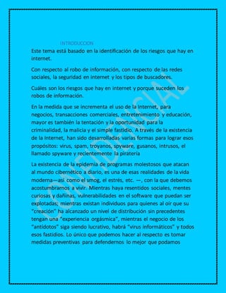 INTRODUCCION
Este tema está basado en la identificación de los riesgos que hay en
internet.
Con respecto al robo de información, con respecto de las redes
sociales, la seguridad en internet y los tipos de buscadores.
Cuáles son los riesgos que hay en internet y porque suceden los
robos de información.
En la medida que se incrementa el uso de la Internet, para
negocios, transacciones comerciales, entretenimiento y educación,
mayor es también la tentación y la oportunidad para la
criminalidad, la malicia y el simple fastidio. A través de la existencia
de la Internet, han sido desarrolladas varias formas para lograr esos
propósitos: virus, spam, troyanos, spyware, gusanos, intrusos, el
llamado spyware y recientemente la piratería
La existencia de la epidemia de programas molestosos que atacan
al mundo cibernético a diario, es una de esas realidades de la vida
moderna—así como el smog, el estrés, etc. —, con la que debemos
acostumbrarnos a vivir. Mientras haya resentidos sociales, mentes
curiosas y dañinas, vulnerabilidades en el software que puedan ser
explotadas; mientras existan individuos para quienes al oír que su
“creación” ha alcanzado un nivel de distribución sin precedentes
tengan una “experiencia orgásmica”, mientras el negocio de los
“antídotos” siga siendo lucrativo, habrá “virus informáticos” y todos
esos fastidios. Lo único que podemos hacer al respecto es tomar
medidas preventivas para defendernos lo mejor que podamos
 