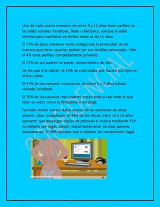 Cuáles son los riesgos que hay en Internet
Uno de cada cuatro menores de entre 8 y 12 años tiene perfiles en
las redes sociales Facebook, Bebo o MySpace, aunque la edad
mínima para inscribirse en dichos webs es de 13 años.
El 17% de estos menores tenía configurada la privacidad de tal
manera que otros usuarios podían ver sus detalles personales. Sólo
el 4% tenía perfiles completamente privados.
El 17% de sus padres no tenían conocimiento de ello.
De los que sí lo sabían, el 10% no controlaba qué hacían sus hijos en
dichas redes.
El 37% de los menores internautas de entre 5 y 7 años habían
visitado Facebook.
El 70% de los usuarios más jóvenes creían todo o casi todo lo que
leían en webs como la Wikipedia o los blogs.
También reveló ciertos datos acerca de las opiniones de estos
jóvenes ciber ciudadanos: el 44% de los chicos entre 12 y 15 años
opinaron que descargar copias de películas o música mediante P2P
no debería ser ilegal, siendo mayoritariamente varones quienes
opinaban así. El 38% opinaba que sí debería ser considerado ilegal.
 