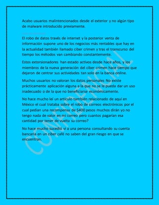 Acabo usuarios malintencionados desde el exterior y no algún tipo
de malware introducido previamente.
Robo de información
El robo de datos través de internet y la posterior venta de
información supone uno de los negocios más rentables que hay en
la actualidad también llamado ciber crimen y tras el transcurso del
tiempo los métodos van cambiando constantemente.
Estos extorsionadores han estado activos desde hace años, y los
miembros de la nueva generación del ciber crimen hace tiempo que
dejaron de centrar sus actividades tan solo en la banca online.
Muchos usuarios no valoran los datos personales No existe
prácticamente aplicación alguna a la que no se le pueda dar un uso
inadecuado o de la que no beneficiarse económicamente.
No hace mucho leí un artículo también relacionado de aquí en
México el cual trataba sobre el robo de correos electrónicos por el
cual pedían una recompensa de $400 pesos muchos dirán yo no
tengo nada de valor en mi correo pero cuantos pagarían esa
cantidad por tener de vuelta su correo?
No hace mucho sucedió vi a una persona consultando su cuenta
bancaria en un ciber café no saben del gran riesgo en que se
encuentran.
 