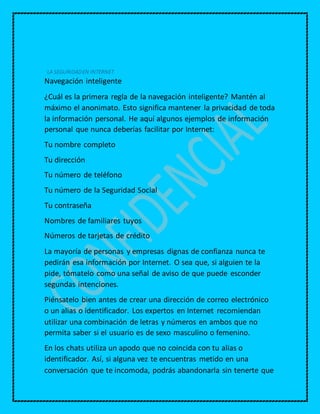 LA SEGURIDADEN INTERNET
Navegación inteligente
¿Cuál es la primera regla de la navegación inteligente? Mantén al
máximo el anonimato. Esto significa mantener la privacidad de toda
la información personal. He aquí algunos ejemplos de información
personal que nunca deberías facilitar por Internet:
Tu nombre completo
Tu dirección
Tu número de teléfono
Tu número de la Seguridad Social
Tu contraseña
Nombres de familiares tuyos
Números de tarjetas de crédito
La mayoría de personas y empresas dignas de confianza nunca te
pedirán esa información por Internet. O sea que, si alguien te la
pide, tómatelo como una señal de aviso de que puede esconder
segundas intenciones.
Piénsatelo bien antes de crear una dirección de correo electrónico
o un alias o identificador. Los expertos en Internet recomiendan
utilizar una combinación de letras y números en ambos que no
permita saber si el usuario es de sexo masculino o femenino.
En los chats utiliza un apodo que no coincida con tu alias o
identificador. Así, si alguna vez te encuentras metido en una
conversación que te incomoda, podrás abandonarla sin tenerte que
 