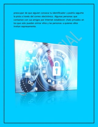 preocupar de que alguien conozca tu identificador y podría seguirte
la pista a través del correo electrónico. Algunas personas que
contactan con sus amigos por Internet establecen chats privados en
los que solo pueden entrar ellos y las personas a quienes ellos
invitan expresamente.
 