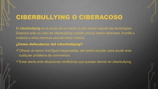 CIBERBULLYING O CIBERACOSO
El ciberbullying es el acoso de un menor a otro menor usando las tecnologías.
Estamos ante un caso de ciberbullying cuando un/una menor amenaza, humilla o
molesta a otros menores usando estos medios.
¿Cómo defenderse del ciberbullying?
Ofrecer al menor una figura responsable, del centro escolar, para acudir ante
cualquier problema de convivencia.
Estar alerta ante situaciones conflictivas que puedan derivar en ciberbullying.
 
