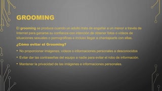 GROOMING
El grooming se produce cuando un adulto trata de engañar a un menor a través de
Internet para ganarse su confianza con intención de obtener fotos o vídeos de
situaciones sexuales o pornográficas e incluso llegar a chantajearle con ellas.
¿Cómo evitar el Grooming?
• No proporcionar imágenes, vídeos o informaciones personales a desconocidos
• Evitar dar las contraseñas del equipo a nadie para evitar el robo de información.
• Mantener la privacidad de las imágenes e informaciones personales.
 