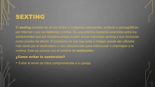 SEXTING
El sexting consiste en enviar textos o imágenes insinuantes, eróticos o pornográficos
por Internet o por los teléfonos móviles. Es una práctica bastante extendida entre los
adolescentes que por iniciativa propia suelen enviar mensajes sexting a sus novios/as
como prueba de afecto. El problema es que ese texto o imagen puede ser utilizada
más tarde por el destinatario u otro desconocido para extorsionar o chantajear a la
víctima. Esto se conoce con el nombre de sextorsión.
¿Cómo evitar la sextorsión?
• Evitar el envío de fotos comprometidas a tu pareja.
 